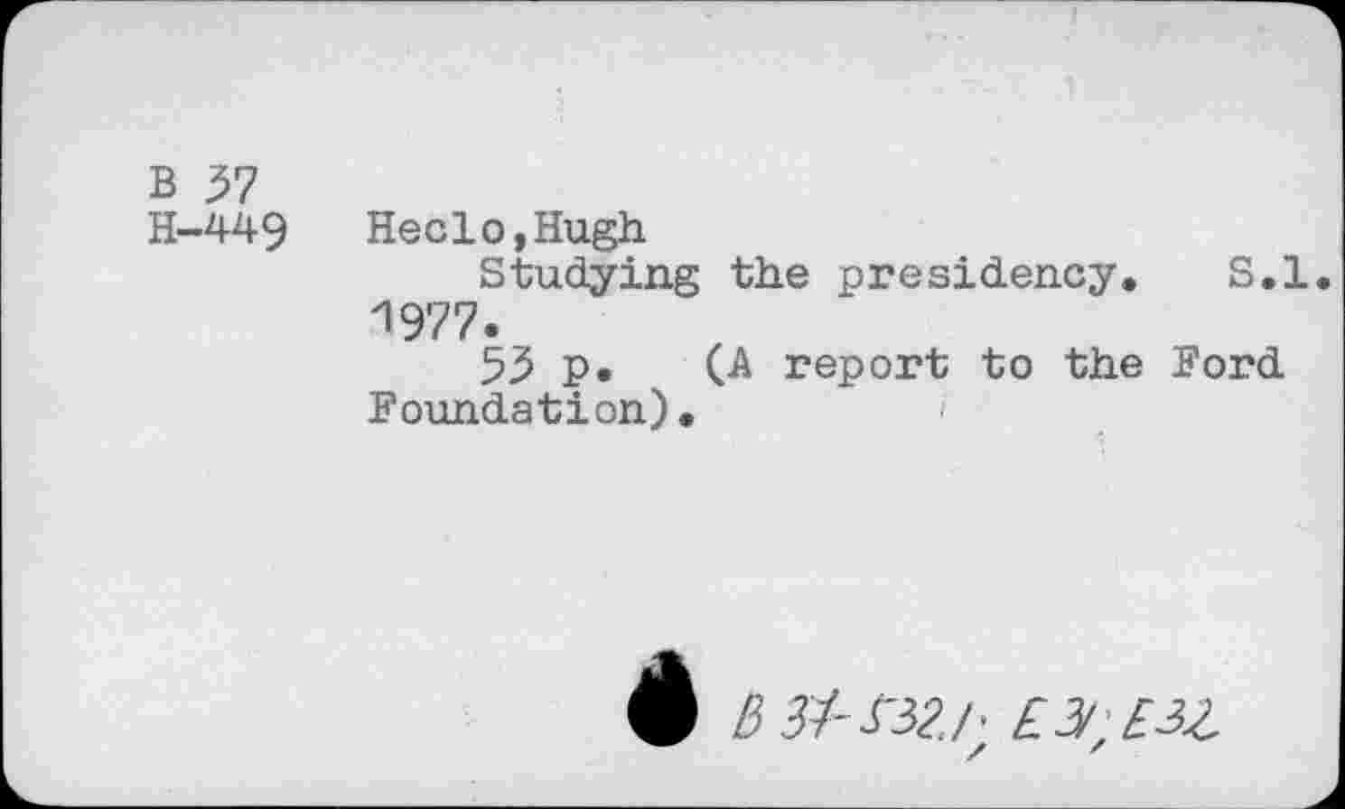 ﻿B 37
H-449	Heelo,Hugh
Studying the presidency. S.l. 1977.
53 p. (A report to the Ford Foundation).